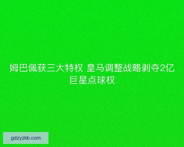 姆巴佩获三大特权 皇马调整战略剥夺2亿巨星点球权