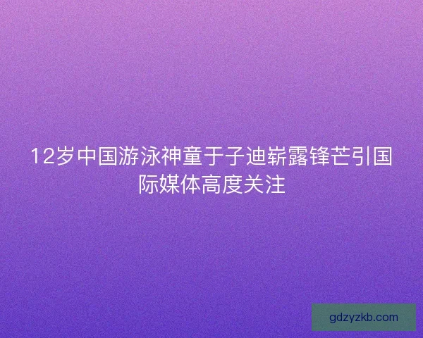 12岁中国游泳神童于子迪崭露锋芒引国际媒体高度关注