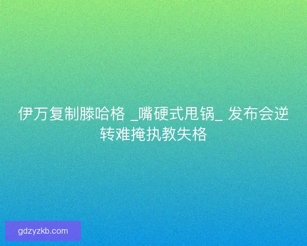 伊万复制滕哈格 _嘴硬式甩锅_ 发布会逆转难掩执教失格