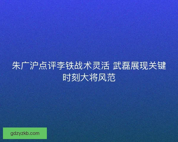 朱广沪点评李铁战术灵活 武磊展现关键时刻大将风范